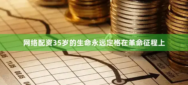 网络配资35岁的生命永远定格在革命征程上