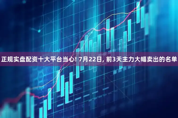 正规实盘配资十大平台当心! 7月22日, 前3天主力大幅卖出的名单