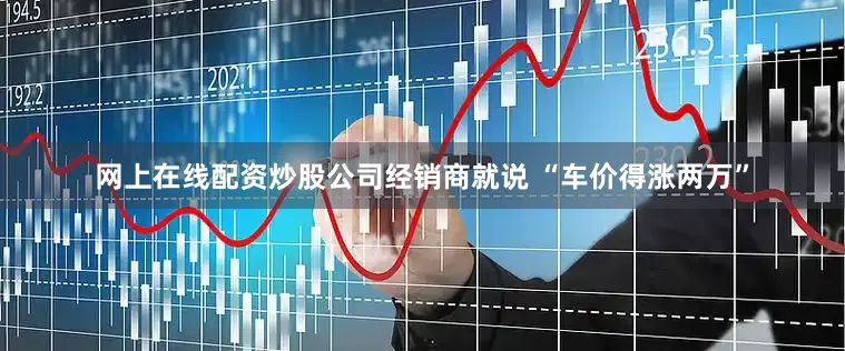 网上在线配资炒股公司经销商就说 “车价得涨两万”