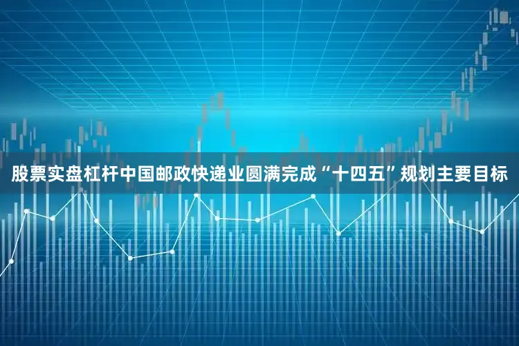 股票实盘杠杆中国邮政快递业圆满完成“十四五”规划主要目标
