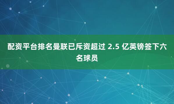 配资平台排名曼联已斥资超过 2.5 亿英镑签下六名球员