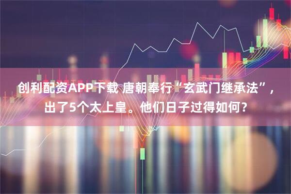 创利配资APP下载 唐朝奉行“玄武门继承法”，出了5个太上皇。他们日子过得如何？