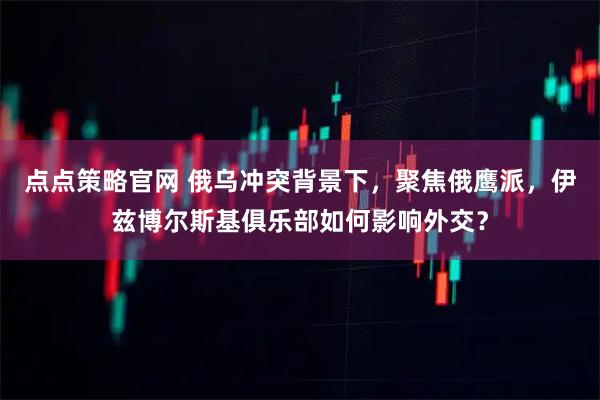 点点策略官网 俄乌冲突背景下，聚焦俄鹰派，伊兹博尔斯基俱乐部如何影响外交？