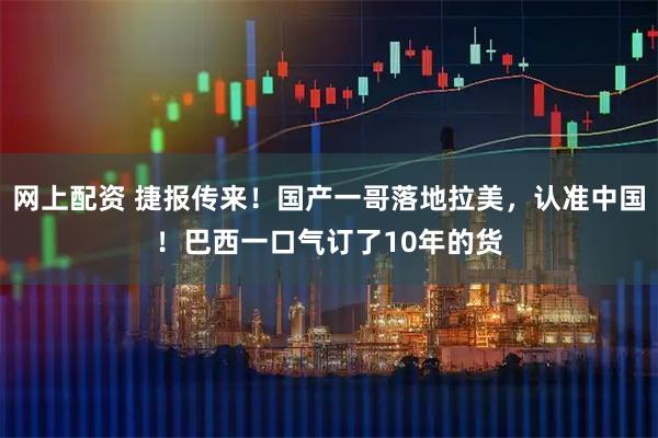 网上配资 捷报传来！国产一哥落地拉美，认准中国！巴西一口气订了10年的货