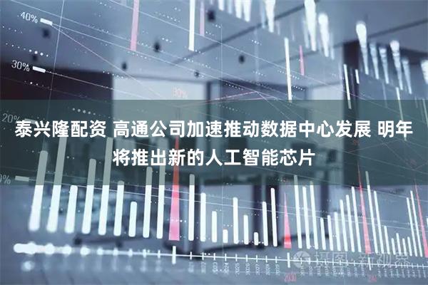 泰兴隆配资 高通公司加速推动数据中心发展 明年将推出新的人工智能芯片