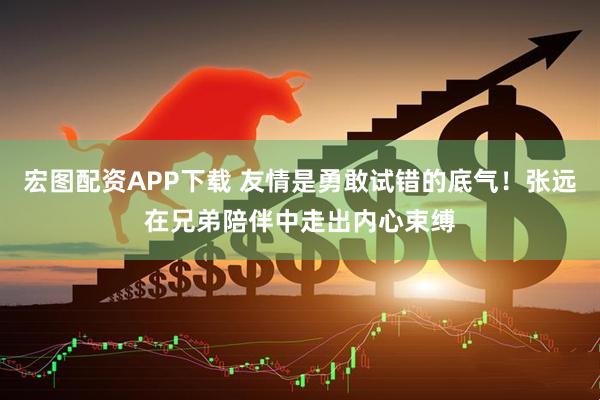 宏图配资APP下载 友情是勇敢试错的底气！张远在兄弟陪伴中走出内心束缚