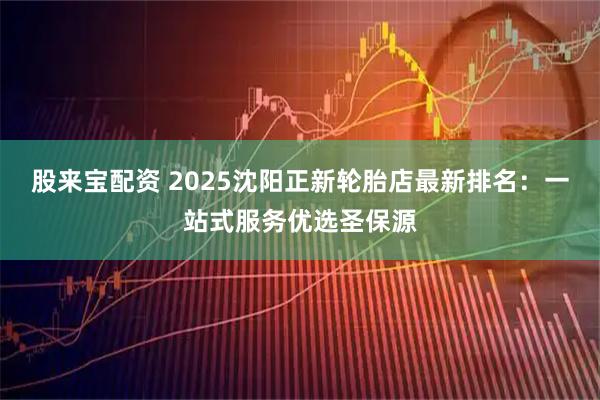 股来宝配资 2025沈阳正新轮胎店最新排名：一站式服务优选圣保源
