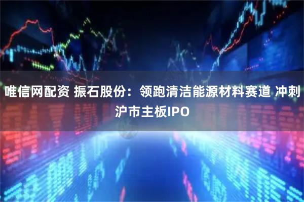 唯信网配资 振石股份：领跑清洁能源材料赛道 冲刺沪市主板IPO