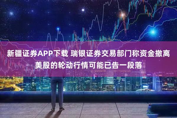 新疆证券APP下载 瑞银证券交易部门称资金撤离美股的轮动行情可能已告一段落