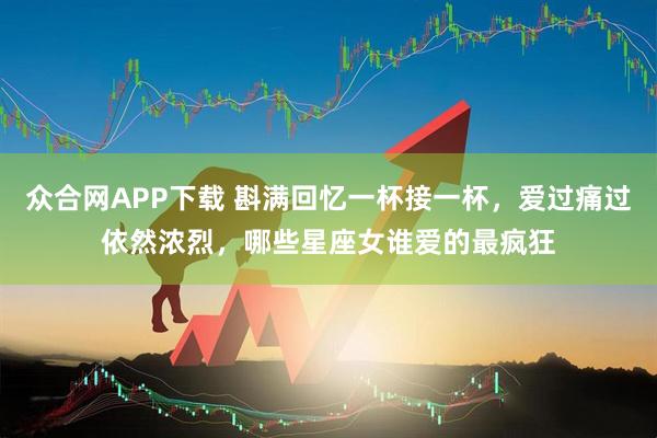 众合网APP下载 斟满回忆一杯接一杯，爱过痛过依然浓烈，哪些星座女谁爱的最疯狂