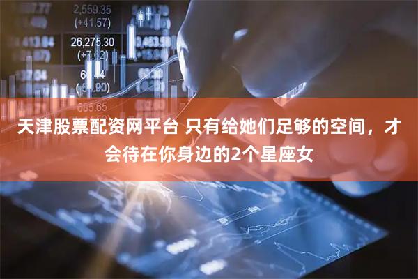 天津股票配资网平台 只有给她们足够的空间，才会待在你身边的2个星座女