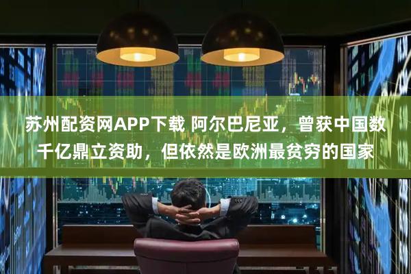 苏州配资网APP下载 阿尔巴尼亚，曾获中国数千亿鼎立资助，但依然是欧洲最贫穷的国家