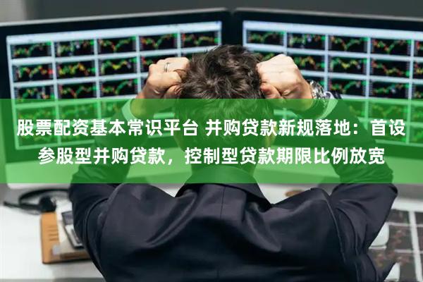 股票配资基本常识平台 并购贷款新规落地：首设参股型并购贷款，控制型贷款期限比例放宽