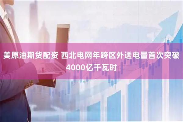美原油期货配资 西北电网年跨区外送电量首次突破4000亿千瓦时