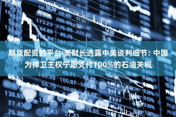 期货配资的平台 美财长透露中美谈判细节: 中国为捍卫主权宁愿支付100%的石油关税