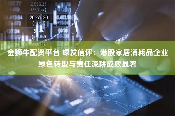 金狮牛配资平台 绿发信评：港股家居消耗品企业绿色转型与责任深耕成效显著