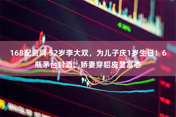 168配资网 52岁李大双，为儿子庆1岁生日！6瓶茅台封酒，娇妻穿貂皮显富态