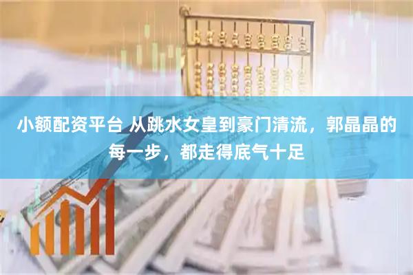 小额配资平台 从跳水女皇到豪门清流，郭晶晶的每一步，都走得底气十足