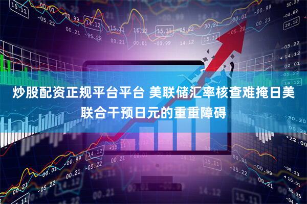 炒股配资正规平台平台 美联储汇率核查难掩日美联合干预日元的重重障碍