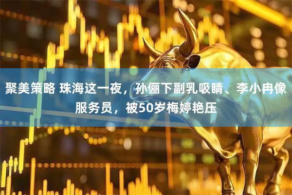 聚美策略 珠海这一夜，孙俪下副乳吸睛、李小冉像服务员，被50岁梅婷艳压