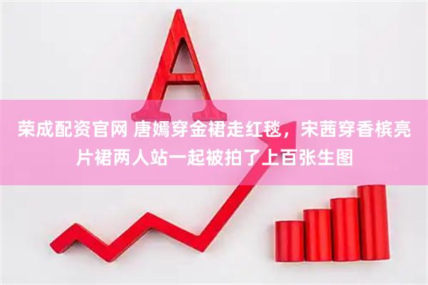 荣成配资官网 唐嫣穿金裙走红毯，宋茜穿香槟亮片裙两人站一起被拍了上百张生图