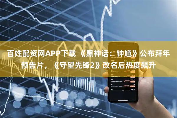 百姓配资网APP下载 《黑神话：钟馗》公布拜年预告片，《守望先锋2》改名后热度飙升
