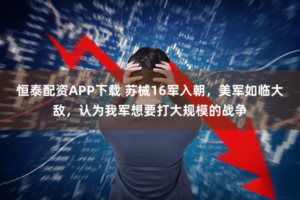 恒泰配资APP下载 苏械16军入朝，美军如临大敌，认为我军想要打大规模的战争