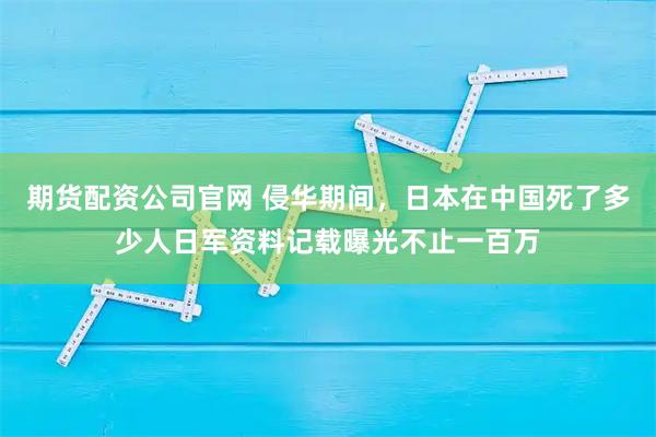 期货配资公司官网 侵华期间，日本在中国死了多少人日军资料记载曝光不止一百万