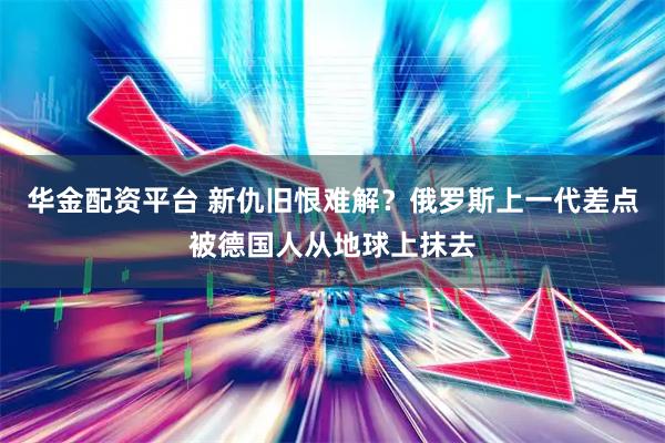 华金配资平台 新仇旧恨难解？俄罗斯上一代差点被德国人从地球上抹去