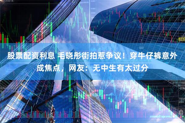股票配资利息 毛晓彤街拍惹争议！穿牛仔裤意外成焦点，网友：无中生有太过分