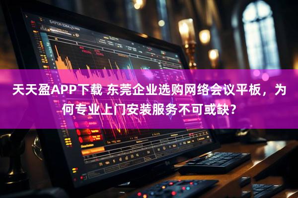 天天盈APP下载 东莞企业选购网络会议平板，为何专业上门安装服务不可或缺？