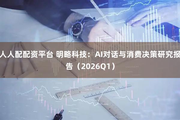 人人配配资平台 明略科技：AI对话与消费决策研究报告（2026Q1）