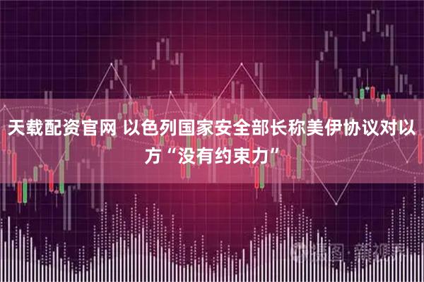 天载配资官网 以色列国家安全部长称美伊协议对以方“没有约束力”